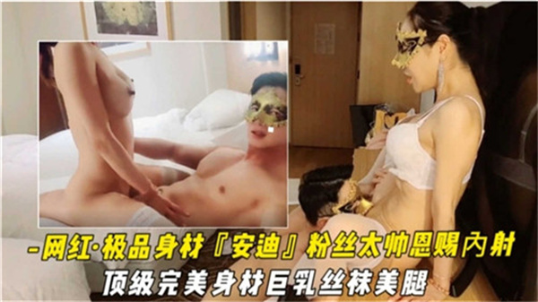 网红安迪：极品巨乳丝袜美腿被粉丝狂操，淫穴汁水四溢疯狂内射！